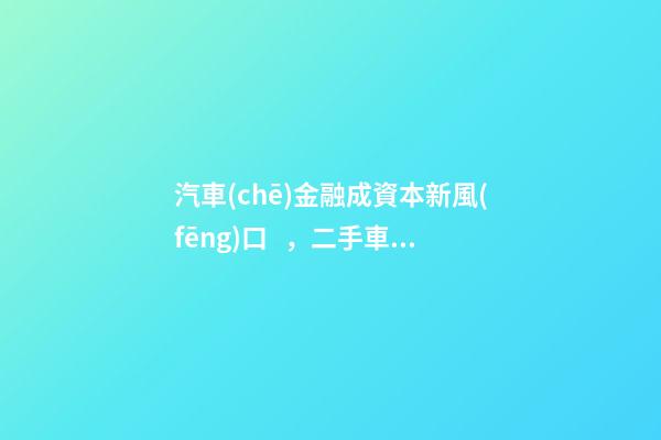 汽車(chē)金融成資本新風(fēng)口，二手車(chē)服務(wù)崛起！